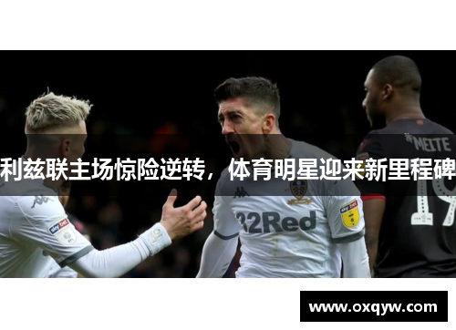 利兹联主场惊险逆转，体育明星迎来新里程碑